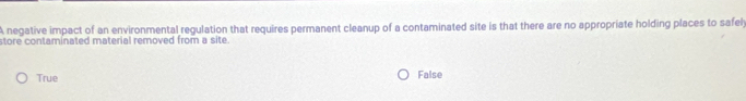 A negative impact of an environmental regulation that requires permanent cleanup of a contaminated site is that there are no appropriate holding places to safel
store contaminated material removed from a site.
True False