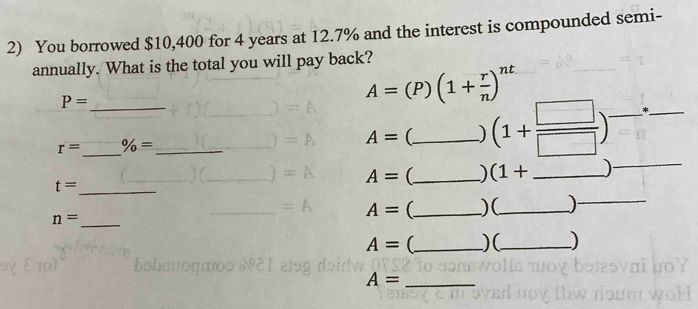 You borrowed $10,400 for 4 years at 12.7% and the interest is compounded semi- 
annually. What is the total you will pay back?
P= _
A=(P)(1+ r/n )^nt
_
r= % = _ 
_
A= (_ ) (1+ □ /□  ) _ *_ 
_ t=
A= (_ ) (1+ _ 
_ n=
A= (_ )(_ )_
A= _ )(_ ) 
_ A=