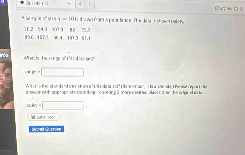 < > □ 0/2 pts つ 10 
A sample of size n=10 is drawn from a population. The data is shown below.
76.2 94.9 107.3 82 75.7
89.6 107, 3 86.4 107, 3 61.1
roo What is the range of this data set? 
range
overline 1^((circ) x_OA),_OB)
What is the standard deviation of this data set? (Remember, it is a sample.) Please report the 
answer with appropriate rounding, reporting 2 more decimal places than the original data. 
stdev =□ 
Calculator 
Submit Question