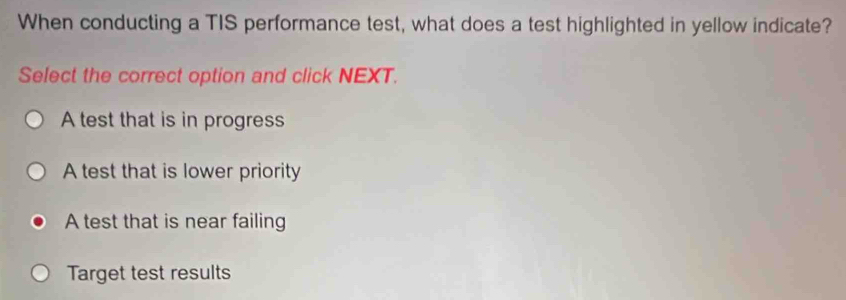 When conducting a TIS performance test, what does a test highlighted in yellow indicate?
Select the correct option and click NEXT.
A test that is in progress
A test that is lower priority
A test that is near failing
Target test results