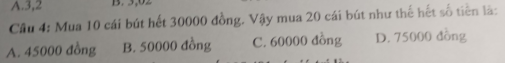 A. 3,2
Cầu 4: Mua 10 cái bút hết 30000 đồng. Vậy mua 20 cái bút như thế hết số tiên là:
A. 45000 đồng B. 50000 đồng
C. 60000 đồng D. 75000 đồng