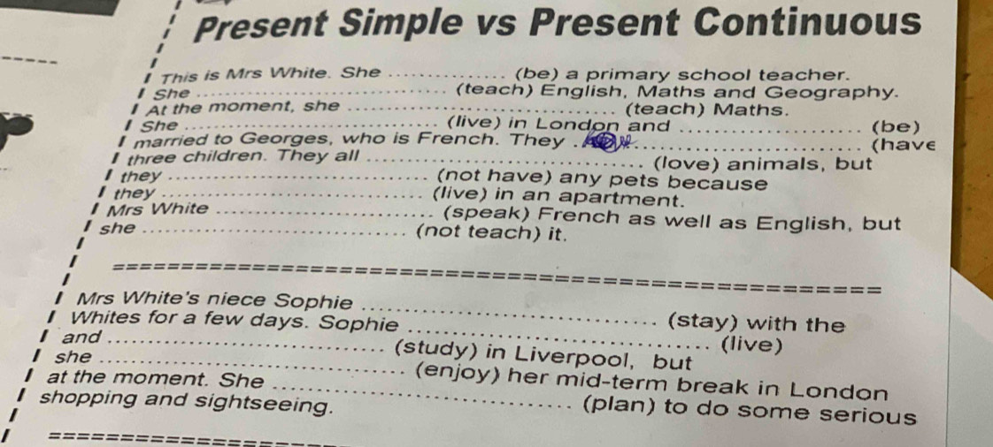 Present Simple vs Present Continuous 
_ 
This is Mrs White. She _(be) a primary school teacher. 
She _(teach) English, Maths and Geography. 
At the moment, she _(teach) Maths. 
(live) in London and 
She __(be) 
married to Georges, who is French. They ._ (have 
three children. They all _(love) animals, but 
they _(not have) any pets because 
they _(live) in an apartment. 
Mrs White _(speak) French as well as English, but 
she _(not teach) it. 
_ 
Mrs White's niece Sophie _(stay) with the 
Whites for a few days. Sophie _(live) 
and_ 
(study) in Liverpool, but 
she _(enjoy) her mid-term break in London 
at the moment. She_ 
shopping and sightseeing. 
(plan) to do some serious