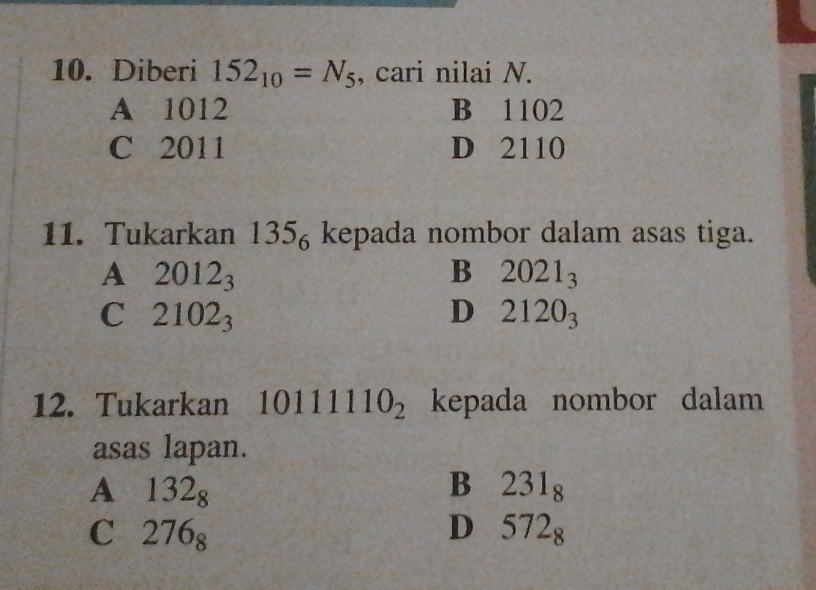 Diberi 152_10=N_5 , cari nilai N.
A 1012 B 1102
C 2011 D 2110
11. Tukarkan 135_6 kepada nombor dalam asas tiga.
A 2012_3
B 2021_3
C 2102_3
D 2120_3
12. Tukarkan 10111110_2 kepada nombor dalam
asas lapan.
A 132_8
B 231_8
C 276_8
D 572_8