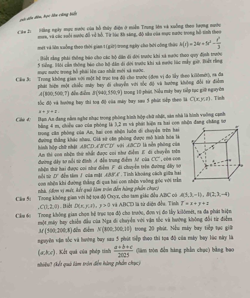 Đối đến đầu, học lâu cũng biết
Cầu 2: Hằng ngày mực nước của hồ thủy điện ở miền Trung lên và xuống theo lượng nước
mưa, và các suối nước đổ về hồ. Từ lúc 8h sáng, độ sâu của mực nước trong hồ tính theo
mét và lên xuống theo thời gian t (giờ) trong ngảy cho bởi công thức h(t)=24t+5t^2- t^3/3 . Biết rằng phải thông báo cho các hộ dân di dời trước khi xả nước theo quy định trước
5 tiếng. Hỏi cần thông báo cho hộ dân di dời trước khi xả nước lúc mấy giờ. Biết rằng
mực nước trong hồ phải lên cao nhất mới xã nước.
Câu 3: Trong không gian với một hệ trục toạ độ cho trước (đơn vị đo lấy theo kilômét), ra đa
phát hiện một chiếc máy bay di chuyển với tốc độ và hướng không đổi từ điểm
A(800;500;7) đến điểm B(940;550;9) trong 10 phút. Nếu máy bay tiếp tục giữ nguyên
tốc độ và hướng bay thì toạ độ của máy bay sau 5 phút tiếp theo là C(x,y,z). Tính
x+y+z.
Câu 4: Bạn An đang nằm nghe nhạc trong phòng hình hộp chữ nhật, sản nhà là hình vuông cạnh
bằng 4 m, chiều cao của phòng là 3,2 m và phát hiện ra hai con nhện đang chăng tơ
trong căn phòng của An, hai con nhện luôn di chuyển trên hai
đường thẳng khác nhau. Giả sử căn phòng được mô hình hóa là
hình hộp chữ nhật ABCD.A'B'C'D' với ABCD là nền phòng của
An thì con nhện thứ nhất được coi như điểm E di chuyển trên
đường dây tơ nối từ đỉnh A đến trung điểm Mỹ của CC' , còn con
nhện thứ hai được coi như điểm F di chuyển trên đường dây tơ
nối từ D' đến tâm / của mặt ABB'A'. Tính khoảng cách giữa hai
con nhện khi đường thẳng đi qua hai con nhện vuông góc với trần
nhà. (đơn vị mét, kết quả làm tròn đến hàng phần chục)
Câu 5: Trong không gian với hệ tọa độ Oxyz, cho tam giác đều ABC có A(5;3;-1),B(2;3;-4)
,C(1;2;0). Biết D(x;y;z),y>0 và ABCD là tứ diện đều. Tính T=x+y+z
Câu 6: Trong không gian chọn hệ trục tọa độ cho trước, đơn vị đo lấy kilômét, ra đa phát hiện
một máy bay chiến đấu của Nga di chuyển với vận tốc và hướng không đổi từ điểm
M(500;200;8) đến điểm N(800;300;10) trong 20 phút. Nếu máy bay tiếp tục giữ
nguyên vận tốc và hướng bay sau 5 phút tiếp theo thì tọa độ của máy bay lúc này là
(a;b;c). Kết quả của phép tính  (a+b+c)/2025  (làm tròn đến hàng phần chục) bằng bao
nhiêu? (kết quả làm tròn đến hàng phần chục)