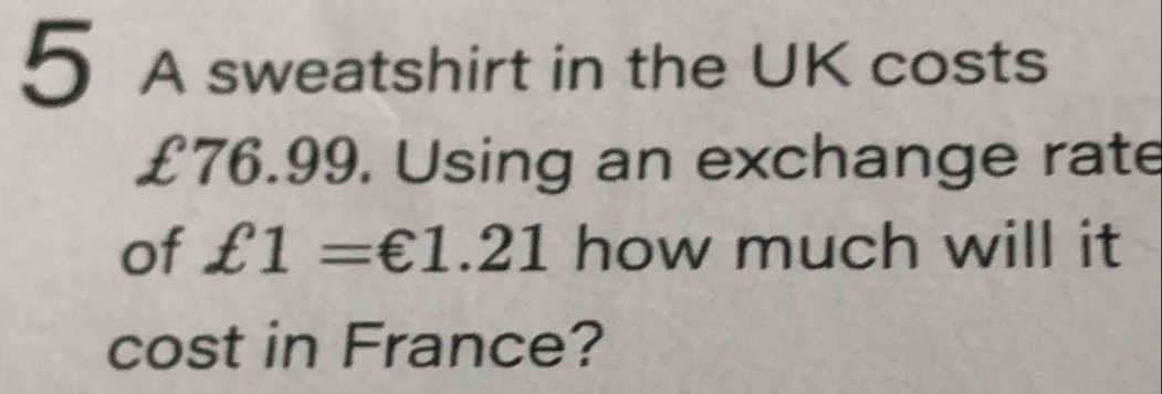 A sweatshirt in the UK costs
£76.99, Using an exchange rate 
of £1=€1.21 how much will it 
cost in France?