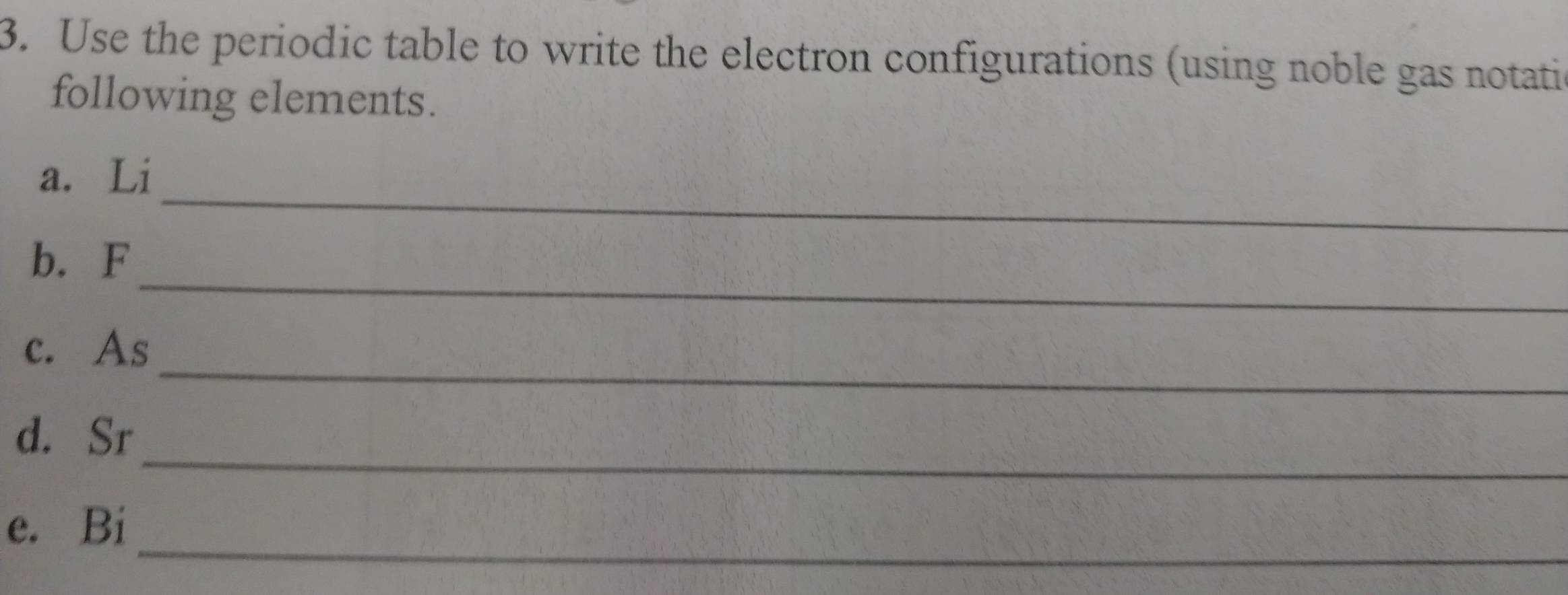 Use the periodic table to write the electron configurations (using noble gas notati 
following elements. 
_ 
a. Li 
_ 
b. F
_ 
c. As
_ 
d. Sr
_ 
e. Bi