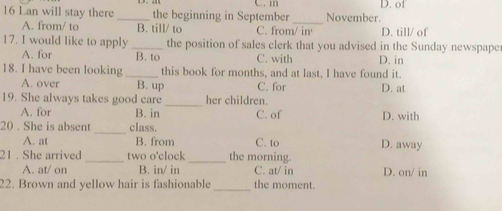 of
16 Lan will stay there _the beginning in September _November.
A. from/ to B. till/ to C. from/ in D. till/ of
17. I would like to apply _the position of sales clerk that you advised in the Sunday newspaper
A. for B. to C. with D. in
18. I have been looking _this book for months, and at last, I have found it.
A. over B. up C. for D. at
19. She always takes good care_ her children.
A. for B. in C. of D. with
_
20 . She is absent class.
A. at B. from C. to D. away
21 . She arrived _two o'clock_ the morning.
A. at/ on B. in/ in C. at/ in D. on/ in
22. Brown and yellow hair is fashionable _the moment.