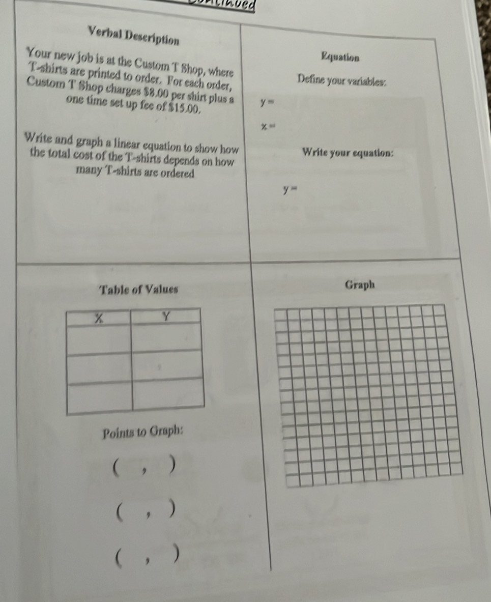 Verbal Description 
Equation 
Your new job is at the Custom T Shop, where 
T-shirts are printed to order. For each order, 
Define your variables: 
Custom T Shop charges $8.00 per shirt plus a y=
one time set up fee of $15.00.
% =
Write and graph a linear equation to show how 
Write your equation: 
the total cost of the T-shirts depends on how 
many T-shirts are ordered
y=
Table of Values Graph 
Points to Graph: 
( ， ) 
( , ) 
( , )