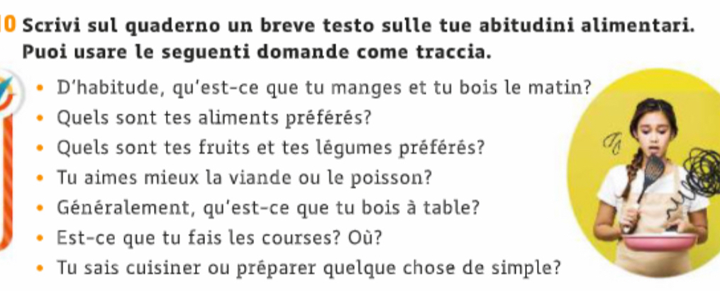 Scrivi sul quaderno un breve testo sulle tue abitudini alimentari. 
Puoi usare le seguenti domande come traccia. 
D‘habitude, qu’est-ce que tu manges et tu bois le ma 
Quels sont tes aliments préférés? 
Quels sont tes fruits et tes légumes préférés? 
Tu aimes mieux la viande ou le poisson? 
Généralement, qu'est-ce que tu bois à table? 
Est-ce que tu fais les courses? Où? 
Tu sais cuisiner ou préparer quelque chose de simple?