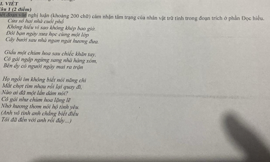 VIÉT 
Tâu 1 (2 điểm) 
Vết đoạn văn nghị luận (khoảng 200 chữ) cảm nhận tâm trạng của nhân vật trữ tình trong đoạn trích ở phần Đọc hiệu. 
Cửa số hai nhà cuối phố 
Không hiểu vì sao không khép bao giờ. 
Đôi bạn ngày xưa học cùng một lớp 
Cây bưới sau nhà ngan ngát hương đưa. 
Giấu một chim hoa sau chiếc khăn tay, 
Cô gái ngập ngừng sang nhà hàng xóm, 
Bên ây có người ngày mai ra trận 
Họ ngồi im không biết nói năng chi 
Mắt chợt tìm nhau rồi lại quay đi, 
Nào ai đã một lần dám nói? 
Có gái như chùm hoa lặng lẽ 
Nhờ hương thơm nói hộ tình yêu. 
(Anh vô tình anh chẳng biết điều 
Tôi đã đến với anh rồi đẩy...)