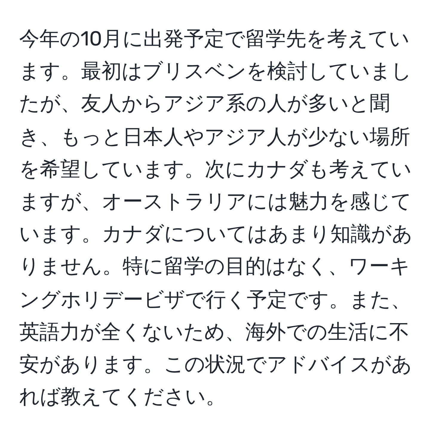 今年の10月に出発予定で留学先を考えています。最初はブリスベンを検討していましたが、友人からアジア系の人が多いと聞き、もっと日本人やアジア人が少ない場所を希望しています。次にカナダも考えていますが、オーストラリアには魅力を感じています。カナダについてはあまり知識がありません。特に留学の目的はなく、ワーキングホリデービザで行く予定です。また、英語力が全くないため、海外での生活に不安があります。この状況でアドバイスがあれば教えてください。