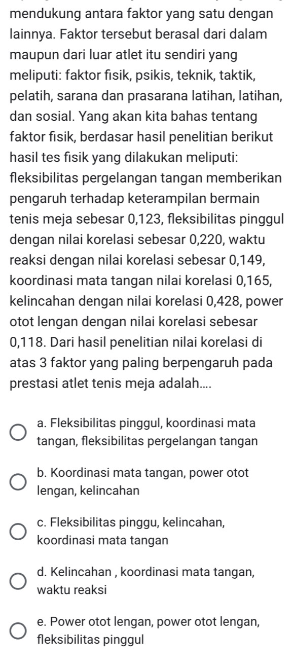 mendukung antara faktor yang satu dengan
lainnya. Faktor tersebut berasal dari dalam
maupun dari luar atlet itu sendiri yang
meliputi: faktor fisik, psikis, teknik, taktik,
pelatih, sarana dan prasarana latihan, latihan,
dan sosial. Yang akan kita bahas tentang
faktor fisik, berdasar hasil penelitian berikut
hasil tes fisik yang dilakukan meliputi:
fleksibilitas pergelangan tangan memberikan
pengaruh terhadap keterampilan bermain
tenis meja sebesar 0,123, fleksibilitas pinggul
dengan nilai korelasi sebesar 0, 220, waktu
reaksi dengan nilai korelasi sebesar 0,149,
koordinasi mata tangan nilai korelasi 0, 165,
kelincahan dengan nilai korelasi 0, 428, power
otot lengan dengan nilai korelasi sebesar
0,118. Dari hasil penelitian nilai korelasi di
atas 3 faktor yang paling berpengaruh pada
prestasi atlet tenis meja adalah....
a. Fleksibilitas pinggul, koordinasi mata
tangan, fleksibilitas pergelangan tangan
b. Koordinasi mata tangan, power otot
lengan, kelincahan
c. Fleksibilitas pinggu, kelincahan,
koordinasi mata tangan
d. Kelincahan , koordinasi mata tangan,
waktu reaksi
e. Power otot lengan, power otot lengan,
fleksibilitas pinggul