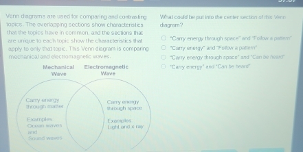 Venn diagrams are used for comparing and contrasting What could be put into the center section of this Venn
topics. The overlapping sections show characteristics diagram?
that the tooics have in common, and the sections that
are unique to each topic show the characteristics that *Carry energy through space' and 'Follow a pattern"
apply to only that topic. This Venn diagram is comparing "Carry energy” and ''Follow a pattern''
mechanical and electromagnetic waves. "Carry energy through space" and "Can be heard"
"Carry energy" and "Can be heard"