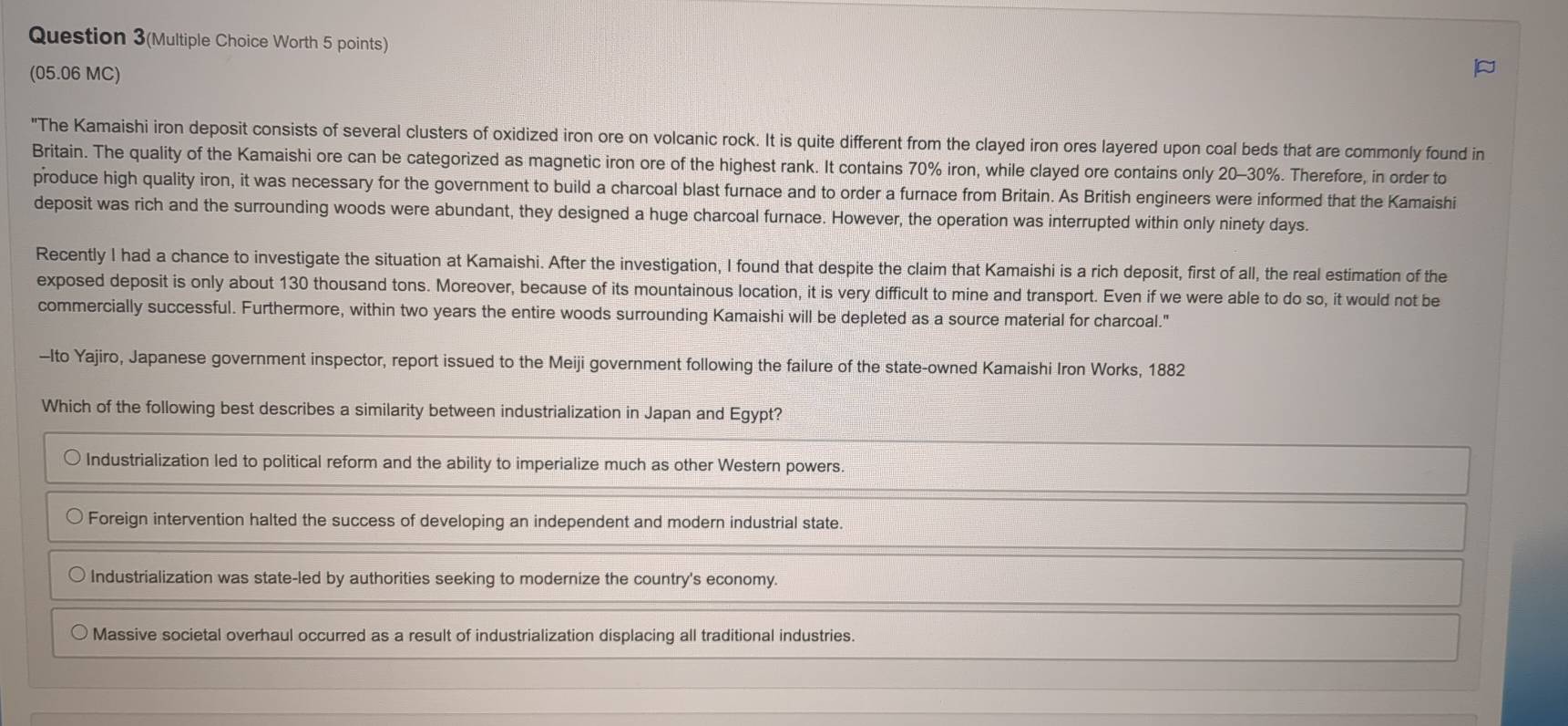 Question 3(Multiple Choice Worth 5 points)
(05.06 MC)
"The Kamaishi iron deposit consists of several clusters of oxidized iron ore on volcanic rock. It is quite different from the clayed iron ores layered upon coal beds that are commonly found in
Britain. The quality of the Kamaishi ore can be categorized as magnetic iron ore of the highest rank. It contains 70% iron, while clayed ore contains only 20-30%. Therefore, in order to
produce high quality iron, it was necessary for the government to build a charcoal blast furnace and to order a furnace from Britain. As British engineers were informed that the Kamaishi
deposit was rich and the surrounding woods were abundant, they designed a huge charcoal furnace. However, the operation was interrupted within only ninety days.
Recently I had a chance to investigate the situation at Kamaishi. After the investigation, I found that despite the claim that Kamaishi is a rich deposit, first of all, the real estimation of the
exposed deposit is only about 130 thousand tons. Moreover, because of its mountainous location, it is very difficult to mine and transport. Even if we were able to do so, it would not be
commercially successful. Furthermore, within two years the entire woods surrounding Kamaishi will be depleted as a source material for charcoal."
-Ito Yajiro, Japanese government inspector, report issued to the Meiji government following the failure of the state-owned Kamaishi Iron Works, 1882
Which of the following best describes a similarity between industrialization in Japan and Egypt?
Industrialization led to political reform and the ability to imperialize much as other Western powers.
Foreign intervention halted the success of developing an independent and modern industrial state.
Industrialization was state-led by authorities seeking to modernize the country's economy.
Massive societal overhaul occurred as a result of industrialization displacing all traditional industries.