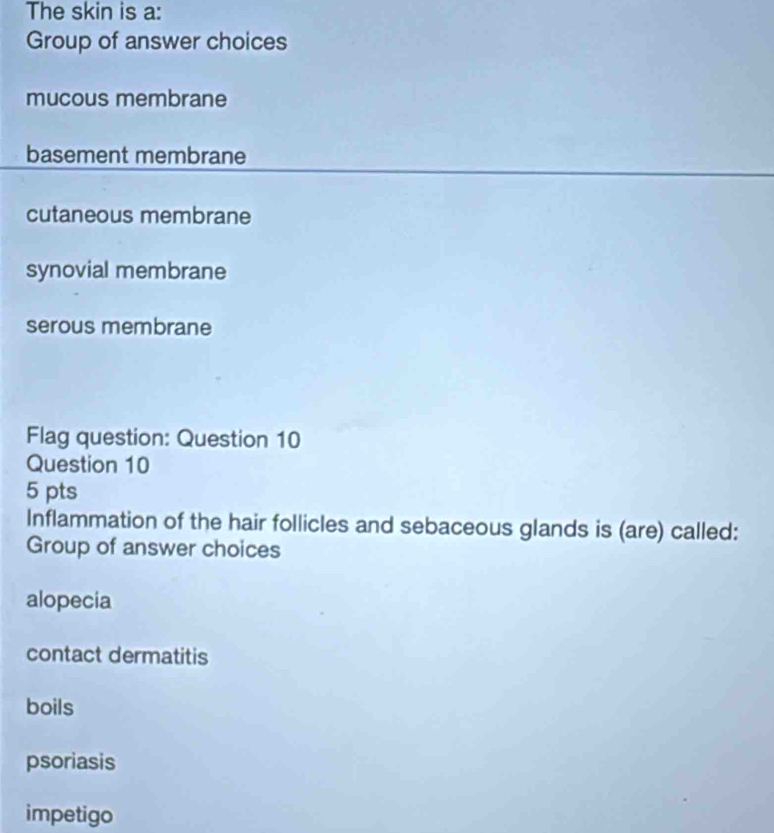 The skin is a:
Group of answer choices
mucous membrane
basement membrane
cutaneous membrane
synovial membrane
serous membrane
Flag question: Question 10
Question 10
5 pts
Inflammation of the hair follicles and sebaceous glands is (are) called:
Group of answer choices
alopecia
contact dermatitis
boils
psoriasis
impetigo