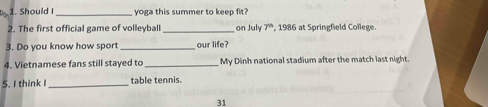 Should I_ yoga this summer to keep fit? 
2. The first official game of volleyball_ on July 7^(th) , 1986 at Springfield College. 
3. Do you know how sport_ our life? 
4. Vietnamese fans still stayed to _My Dinh national stadium after the match last night. 
5. I think I _table tennis. 
31