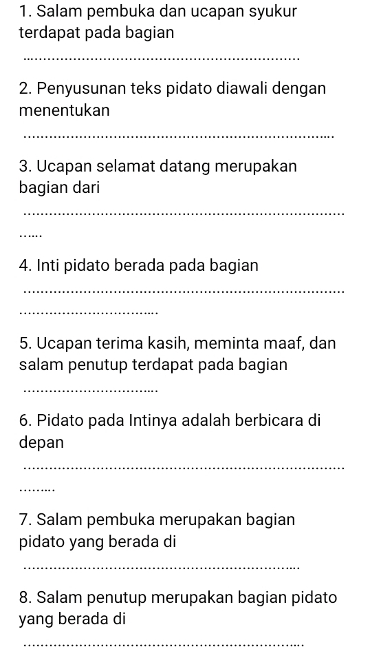 Salam pembuka dan ucapan syukur 
terdapat pada bagian 
_ 
2. Penyusunan teks pidato diawali dengan 
menentukan 
_ 
3. Ucapan selamat datang merupakan 
bagian dari 
_ 
_ 
4. Inti pidato berada pada bagian 
_ 
_ 
5. Ucapan terima kasih, meminta maaf, dan 
salam penutup terdapat pada bagian 
_ 
6. Pidato pada Intinya adalah berbicara di 
depan 
_ 
_ 
7. Salam pembuka merupakan bagian 
pidato yang berada di 
_ 
8. Salam penutup merupakan bagian pidato 
yang berada di 
_