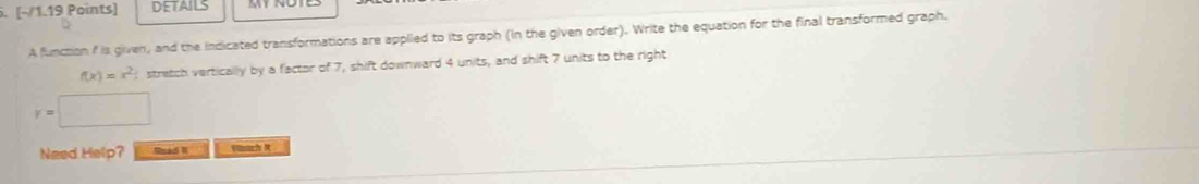 DETAILS 
A function f is given, and the indicated transformations are applied to its graph (in the given order). Write the equation for the final transformed graph.
f(x)=x^2 stretch vertically by a factor of 7, shift downward 4 units, and shift 7 units to the right
y=□
Need Help? Sad II Vinach