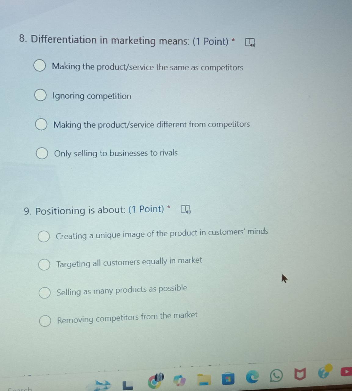 Differentiation in marketing means: (1 Point) *
Making the product/service the same as competitors
Ignoring competition
Making the product/service different from competitors
Only selling to businesses to rivals
9. Positioning is about: (1 Point) *
Creating a unique image of the product in customers' minds
Targeting all customers equally in market
Selling as many products as possible
Removing competitors from the market