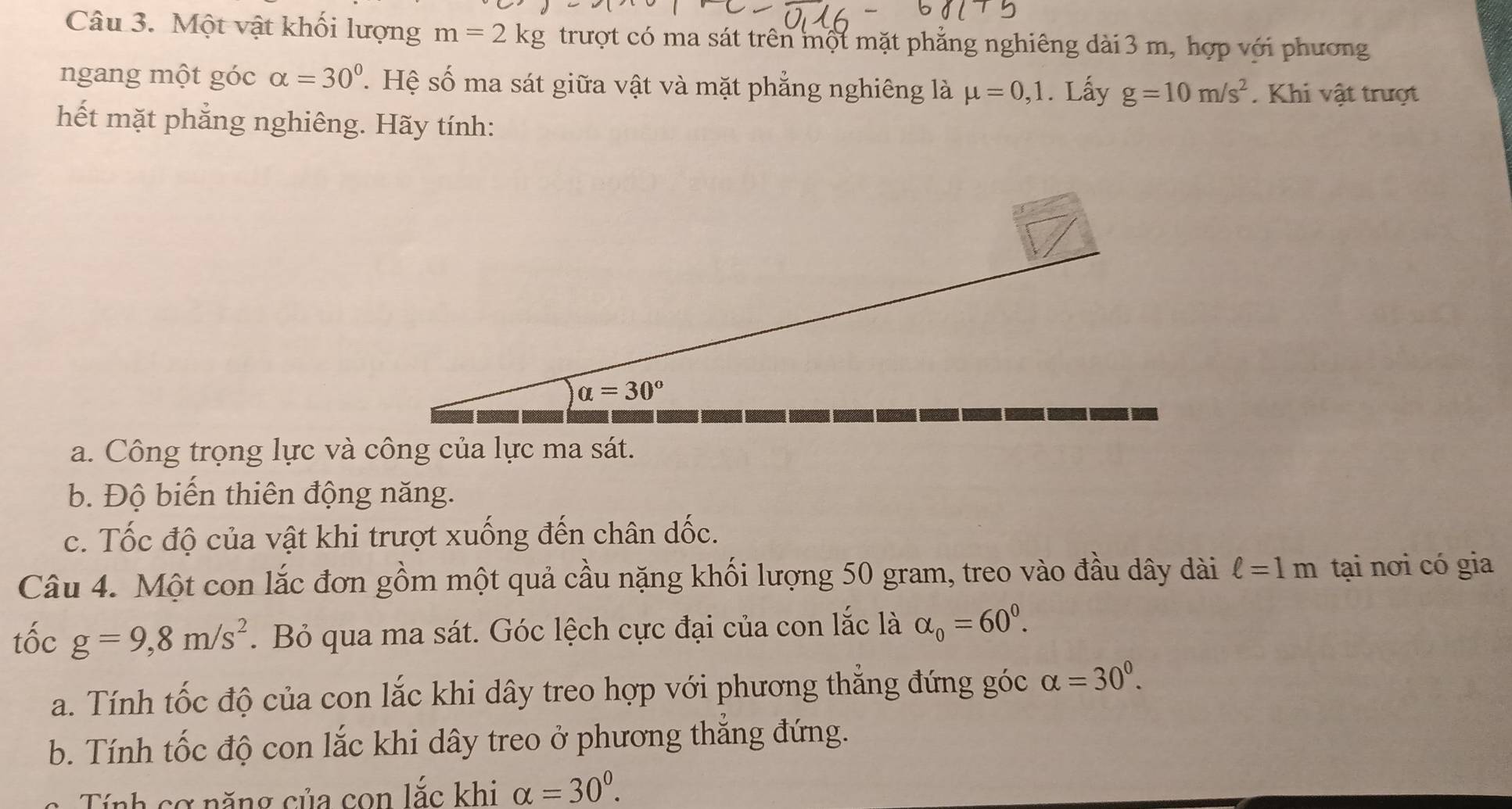 Một vật khối lượng m=2kg trượt có ma sát trên một mặt phẳng nghiêng dài 3 m, hợp với phương
ngang một góc alpha =30° T. Hệ số ma sát giữa vật và mặt phẳng nghiêng là mu =0,1. Lấy g=10m/s^2. Khi vật trượt
hết mặt phẳng nghiêng. Hãy tính:
a. Công trọng lực và công của lực ma sát.
b. Độ biến thiên động năng.
c. Tốc độ của vật khi trượt xuống đến chân dốc.
Câu 4. Một con lắc đơn gồm một quả cầu nặng khối lượng 50 gram, treo vào đầu dây dài ell =1m tại nơi có gia
tốc g=9,8m/s^2.  Bỏ qua ma sát. Góc lệch cực đại của con lắc là alpha _0=60^0.
a. Tính tốc độ của con lắc khi dây treo hợp với phương thắng đứng góc alpha =30^0.
b. Tính tốc độ con lắc khi dây treo ở phương thẳng đứng.
Tính cơ năng của con 100° c khi alpha =30^0.