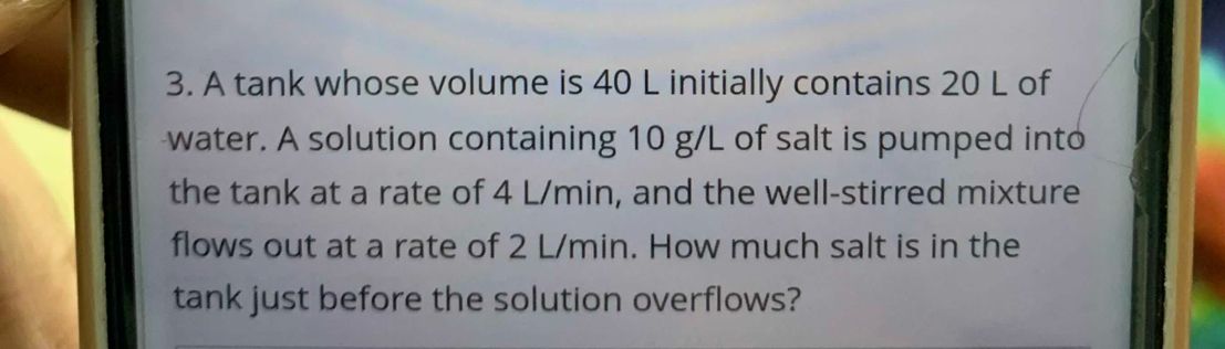 A tank whose volume is 40 L initially contains 20 L of 
water. A solution containing 10 g/L of salt is pumped into 
the tank at a rate of 4 L/min, and the well-stirred mixture 
flows out at a rate of 2 L/min. How much salt is in the 
tank just before the solution overflows?