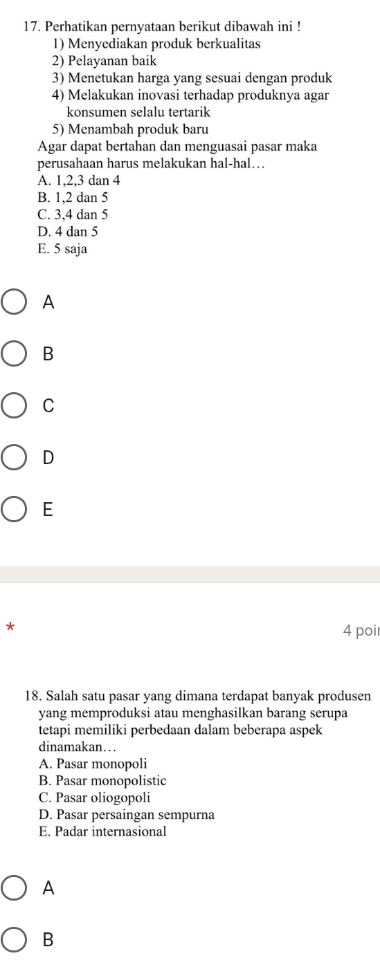 Perhatikan pernyataan berikut dibawah ini !
1) Menyediakan produk berkualitas
2) Pelayanan baik
3) Menetukan harga yang sesuai dengan produk
4) Melakukan inovasi terhadap produknya agar
konsumen selalu tertarik
5) Menambah produk baru
Agar dapat bertahan dan menguasai pasar maka
perusahaan harus melakukan hal-hal…
A. 1, 2, 3 dan 4
B. 1, 2 dan 5
C. 3, 4 dan 5
D. 4 dan 5
E. 5 saja
A
B
C
D
E
*
4 poi
18. Salah satu pasar yang dimana terdapat banyak produsen
yang memproduksi atau menghasilkan barang serupa
tetapi memiliki perbedaan dalam beberapa aspek
dinamakan…
A. Pasar monopoli
B. Pasar monopolistic
C. Pasar oliogopoli
D. Pasar persaingan sempurna
E. Padar internasional
A
B