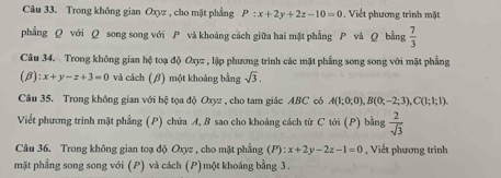 Trong không gian Oxyz , cho mặt phẳng P:x+2y+2z-10=0 , Viết phương trình mặt 
phẳng Q với Q song song với P và khoảng cách giữa hai mặt phẳng P và Q bằng  7/3 
Câu 34. Trong không gian hệ toạ độ Oxyz , lập phương trình các mặt phẳng song song với mặt phẳng
(beta ):x+y-z+3=0 và cách (β) một khoảng bằng sqrt(3). 
Câu 35. Trong không gian với bệ tọa độ Oxyz , cho tam giác ABC có A(1;0;0), B(0;-2;3), C(1;1;1). 
Viết phương trình mặt phẳng (P) chứa A, B sao cho khoảng cách từ C tới (P) bằng  2/sqrt(3) 
Câu 36. Trong không gian toạ độ Oxyz , cho mặt phẳng (P):x+2y-2z-1=0 , Viết phương trình 
mặt phẳng song song với (P) và cách (P)một khoáng bằng 3.