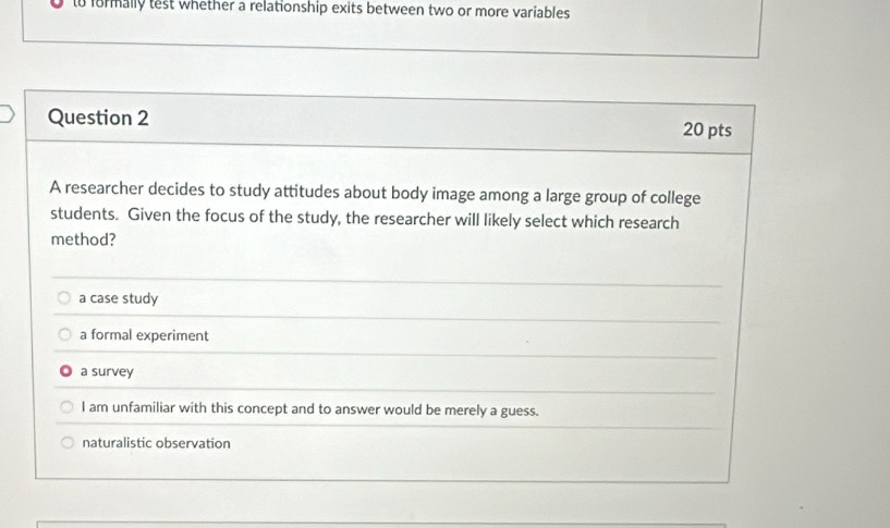 to formally test whether a relationship exits between two or more variables
Question 2 20 pts
A researcher decides to study attitudes about body image among a large group of college
students. Given the focus of the study, the researcher will likely select which research
method?
a case study
a formal experiment
a survey
I am unfamiliar with this concept and to answer would be merely a guess.
naturalistic observation