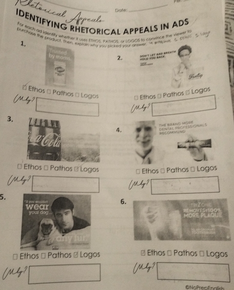 Date: 
_ 
IDENTIFYING RHETORICAL APPEALS IN ADS 
For each ad identily whether it user ETHOS, PATHCs, A LOGOS to convince the viewer to 
purchase the product, Then, explain why you sicked your answer, " wheower A cor 
1. Erusted 
by mom 2. aa # Sonut let Bao breath 

Funtip 
É Ethos → Pathos → Logos * Ethos → Pathos & Logos 

3. 
4. THE BRAND MORE DeNtal orofescicnals 
RECOMMEND 
* Ethos # Pathos - Logos * Ethos → Pathos → Logos 
5. 
6. 
MOR 
□ Ethos # Pathos # Logos # Ethos → Pathos → Logos 
©NoPrenFnolish