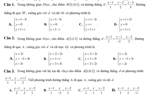 Trong không gian Oxyz , cho điểm M(1;0;1) và đường thắng d: (x-1)/1 = (y-2)/2 = (z-3)/3 . Đường
thẳng đi qua M , vuông góc với đ và cắt Oz có phương trình là
A. beginarrayl x=1-3t y=0 z=1+tendarray. . B. beginarrayl x=1-3t y=0 z=1-tendarray. . C. beginarrayl x=1-3t y=t z=1+tendarray. . D. beginarrayl x=1+3t y=0 z=1+tendarray. .
Câu 2. Trong không gian Oxyz , cho điểm A(2;1;3) và đường thāng d: (x+1)/1 = (y-1)/-2 = (z-2)/2  Đường
thẳng đi qua A , vuông góc với đ và cắt trục Oy có phương trình là.
A beginarrayl x=2t y=-3+4t z=3tendarray. B. beginarrayl x=2+2t y=1+t z=3+3tendarray. C. beginarrayl x=2+2t y=1+3t z=3+2tendarray. D. beginarrayl x=2t y=-3+3t z=2tendarray.
Câu 3. Trong không gian với hxi tọa độ Oxyz cho điểm A(1;0;2) và đường thắng ở có phương trình:
 (x-1)/1 = y/1 = (z+1)/2 . Viết phương trình đường thắng Δ đi qua A , vuông góc và cắt đ .
A.  (x-1)/2 = y/2 = (z-2)/1  B.  (x-1)/1 = y/-3 = (z-2)/1  C.  (x-1)/1 = y/1 = (z-2)/1  D.  (x-1)/1 = y/1 = (z-2)/-1 