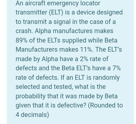 An aircraft emergency locator
transmitter (ELT) is a device designed
to transmit a signal in the case of a
crash. Alpha manufactures makes
89% of the ELTs supplied while Beta
Manufacturers makes 11%. The ELT’s
made by Alpha have a 2% rate of
defects and the Beta ELT's have a 7%
rate of defects. If an ELT is randomly
selected and tested, what is the
probability that it was made by Beta
given that it is defective? (Rounded to
4 decimals)