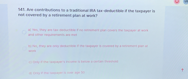 US
141. Are contributions to a traditional IRA tax-deductible if the taxpayer is
not covered by a retirement plan at work?
a) Yes, they are tax-deductible if no retirement plan covers the taxpayer at work
and other requirements are met
b) No, they are only deductible if the taxpayer is covered by a retirement plan at
work
c) Only if the taxpayer's income is below a certain threshold
d) Only if the taxpayer is over age 50