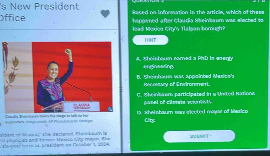 's New President
Based on information in the article, which of these
Office
happened after Claudia Sheinbaum was elected to
lead Mexico City's Tlalpan borough?
HINT
A. Sheinbaum earned a PhD in energy
engineering.
B. Sheinbaum was appointed Mexico's
Secretary of Environment.
C. Sheinbaum participated in a United Nations
panel of climate scientists.
Claudia Sheinbaum takes the stage to talk to berD. Sheinbaum was elected mayor of Mexico
supporters. Image credii: AP Pholo/Eduardo Verdugo City
sident of Mexico," she declared. Sheinbaum is SUBMIT ·
ed physicist and former Mexico City mayor. She
a six-year term as president on October 1, 2024.