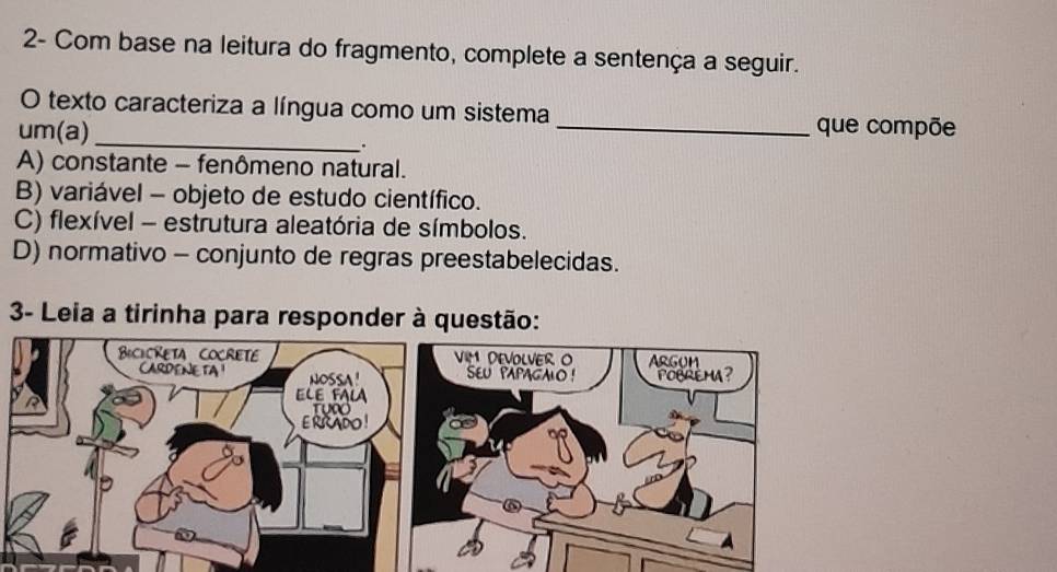 2- Com base na leitura do fragmento, complete a sentença a seguir.
O texto caracteriza a língua como um sistema que compõe
um(a) _._
A) constante - fenômeno natural.
B) variável - objeto de estudo científico.
C) flexível - estrutura aleatória de símbolos.
D) normativo - conjunto de regras preestabelecidas.
3- Leia a tirinha para responder à questão: