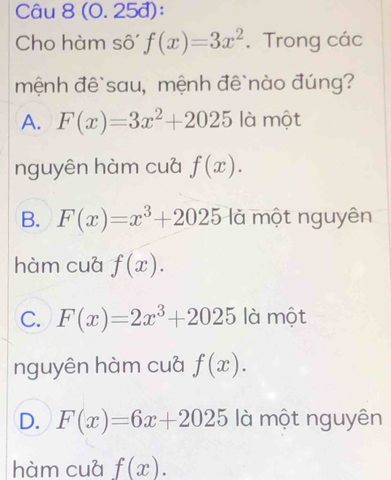 (0. 25đ):
Cho hàm sô f(x)=3x^2. Trong các
mệnh đê`sau, mệnh đê`nào đúng?
A. F(x)=3x^2+2025 là một
nguyên hàm cuà f(x).
B. F(x)=x^3+2025 là một nguyên
hàm cuá f(x).
C. F(x)=2x^3+2025 là một
nguyên hàm cuà f(x).
D. F(x)=6x+2025 là một nguyên
hàm cuá f(x).