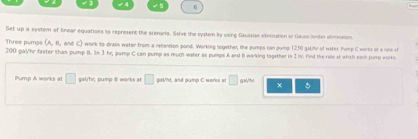 Set up a system of linear equations to represent the scenario. Salve the system by using Gaussian elmisation or Gavin Jandan elimination. 
Three puros work to drain water from a retention pond. Working logether, the pumps can gump 1250 gstfy of water Pump C works ot a nne of
200 gal/hr faster than pump B. In 3 hr, pamp C can pump as much water as pumps A and 6 warking together in 2 iv. Find the role it which sach pump works 
Pump A works a □ gal/hy; pump 8 works at □ gal/ht, and pump C works ot □ 5