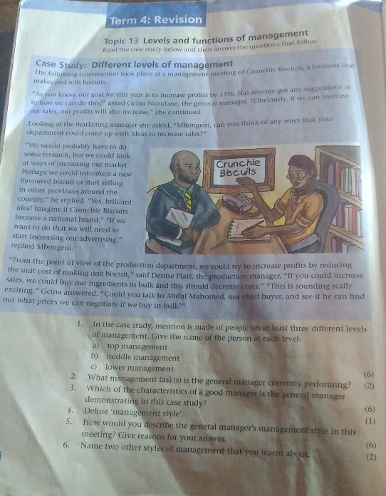 Term 4: Revision
Topic 13 Levels and functions of management
Read the case study below and then answer the questions that follow
Case Study: Different levels of management
makes and selfs biscults. The following conversation took place at a management meeting of Crunchie Biscuits, a business thas
“As you know, our goal for this year is to increase profits by 159. Has anyone got any suggestions as
to how we can do this?'” asked Geina Nsindane, the general manager. 'Obviously, if we can increase
our sales, our profits will also increase," she continued.
Looking at the marketing manager she asked, "Mbongeni, can you think of any ways that your
department could come up with ideas to increase sales?"
"We would probably have to do
some research, but we could look
at ways of increasing our market.
Perhaps we could introduce a new
favoured biscuit or start selling
in other provinces around the
country,” he replied. “Yes, brillian
idea! Imagine if Crunchie Biscuits
become a national brand.” “If we
want to do that we will need to
start increasing our advertising."
replied Mbongeni.
“From the point of view of the production department, we could try to increase profits by reducing
the unit cost of making one biscuit,” said Denise Platt, the production manager. “If you could increase
sales, we could buy our ingredients in bulk and this should decrease costs.” "This is sounding really
exciting,” Gcina answered. “Could you talk to Abdul Mahomed, our chief buyer, and see if he can find
out what prices we can negotiate if we buy in bulk?"
1. In the case study, mention is made of people on at least three different levels
of management. Give the name of the person at each level:
a) top management
b) middle management
c) lower management.
2. What management task(s) is the general manager currently performing? (6)
3. Which of the characteristics of a good manager is the general manager (2)
demonstrating in this case study?
4. Define ‘management style’. (6) (1)
5. How would you describe the general manager's management style in this
meeting? Give reasons for your answer.
6. Name two other styles of management that you learnt about. (2) (6)