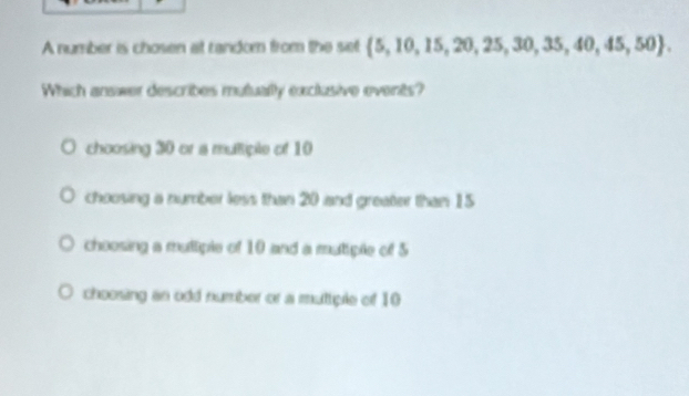 A number is chosen at random from the set  5,10,15,20,25,30,35,40,45,50. 
Which answer describes mutually exclusive events?
choosing 30 or a multiple of 10
choosing a number less than 20 and greater than 15
choosing a multiple of 10 and a mutiple of 5
choosing an odd number or a muttiple of 10