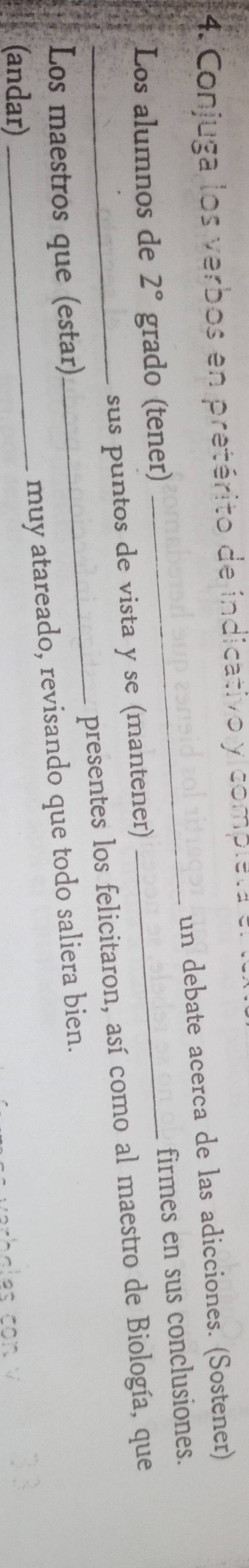 Conjuga los verbos en pretérito de indicativo y completa el la 
un debate acerca de las adicciones. (Sostener) 
Los alumnos de 2° grado (tener) 
sus puntos de vista y se (mantener) _firmes en sus conclusiones. 
Los maestros que (estar) _presentes los felicitaron, así como al maestro de Biología, que 
(andar) 
_muy atareado, revisando que todo saliera bien.