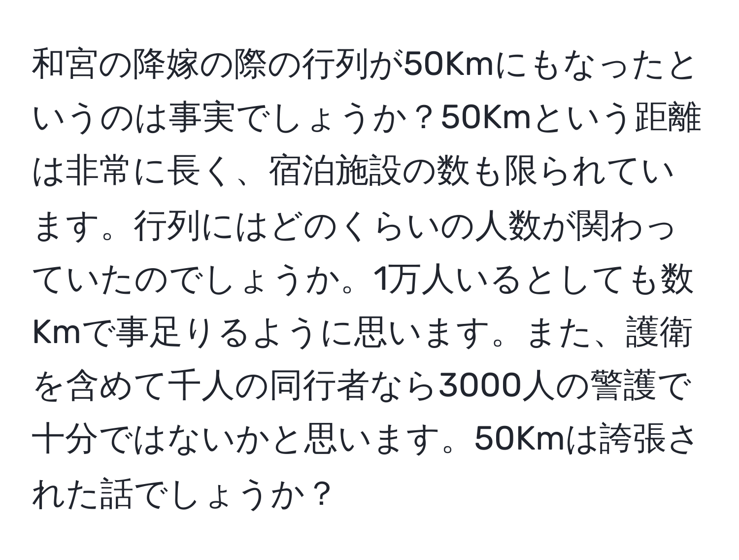 和宮の降嫁の際の行列が50Kmにもなったというのは事実でしょうか？50Kmという距離は非常に長く、宿泊施設の数も限られています。行列にはどのくらいの人数が関わっていたのでしょうか。1万人いるとしても数Kmで事足りるように思います。また、護衛を含めて千人の同行者なら3000人の警護で十分ではないかと思います。50Kmは誇張された話でしょうか？