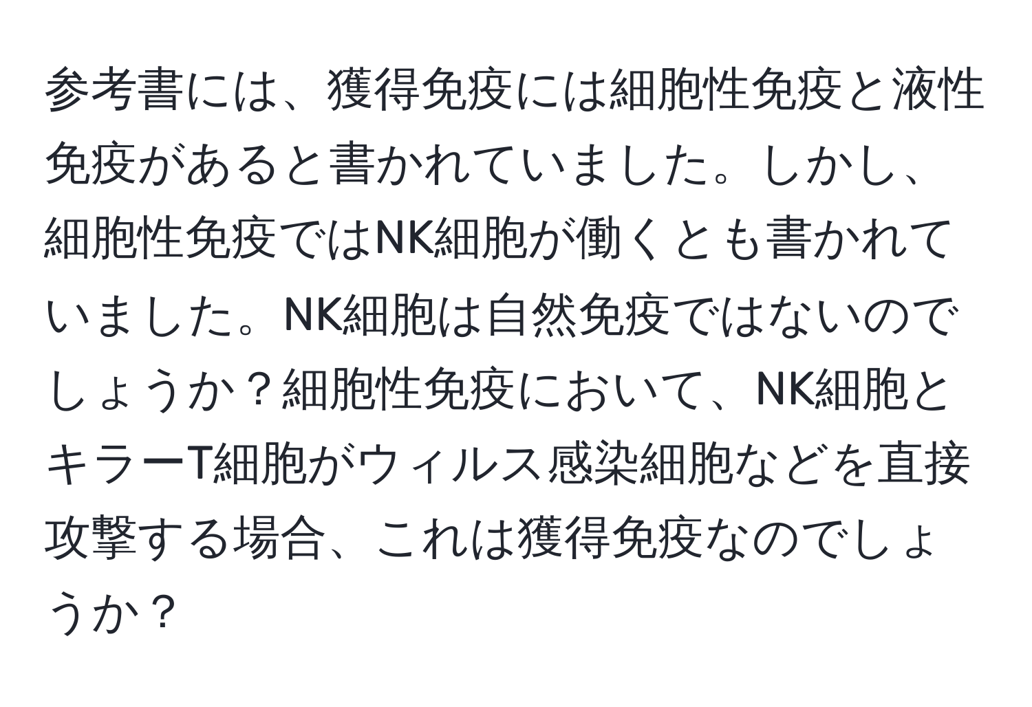 参考書には、獲得免疫には細胞性免疫と液性免疫があると書かれていました。しかし、細胞性免疫ではNK細胞が働くとも書かれていました。NK細胞は自然免疫ではないのでしょうか？細胞性免疫において、NK細胞とキラーT細胞がウィルス感染細胞などを直接攻撃する場合、これは獲得免疫なのでしょうか？