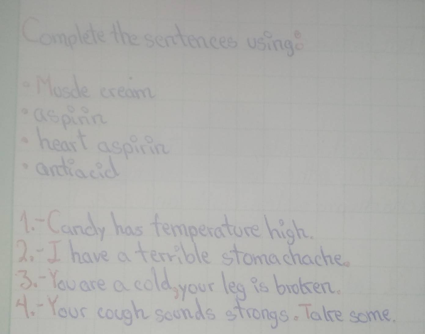 Complete the sentences using? 
Mosde cream 
aspinn 
heart aspitin 
andlacid 
1. Candy has temperature high. 
2. I have a terrible stomachache. 
3. You are a cold, your leg is broken. 
4. Your cough sconds strongs. Take some.