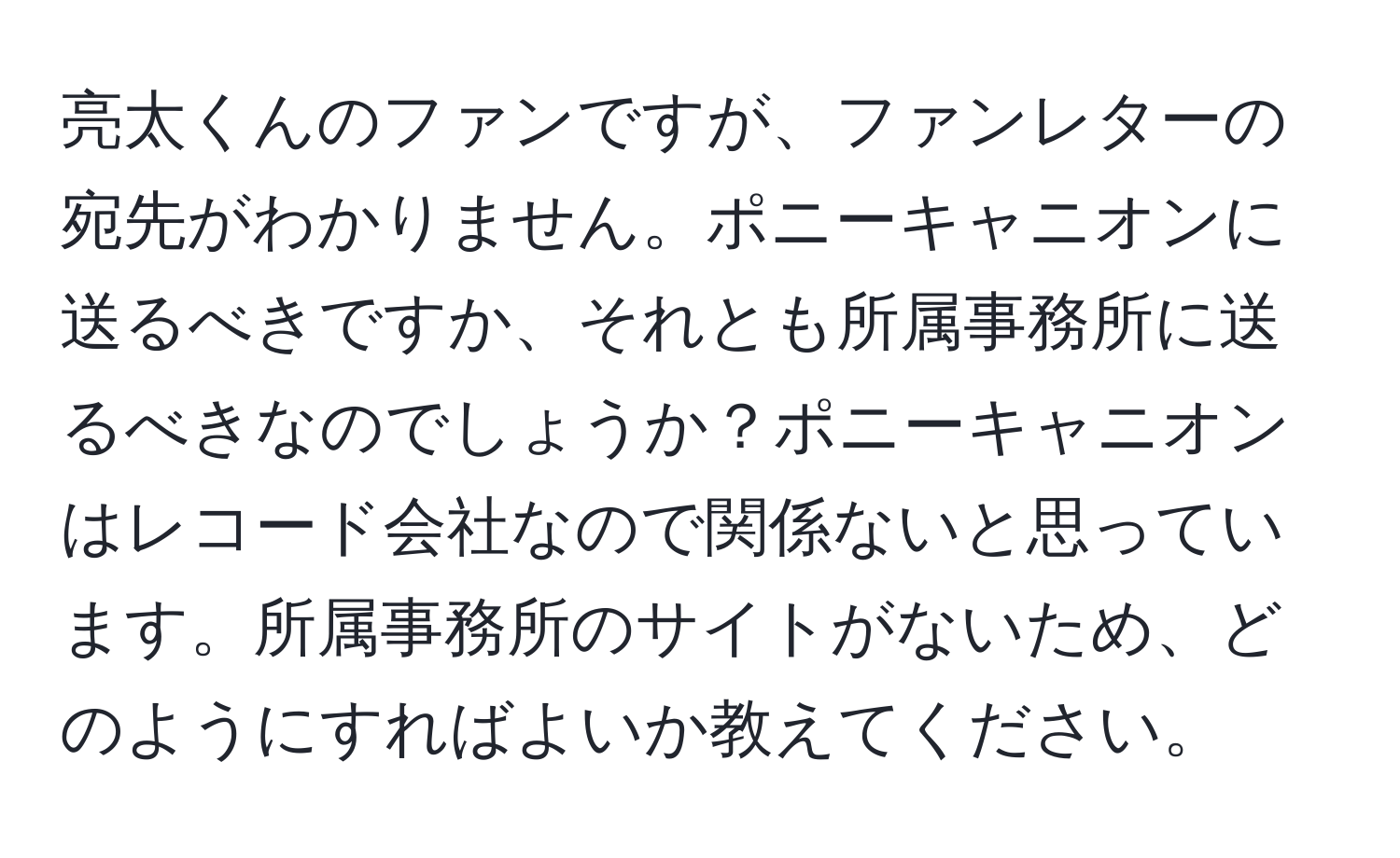 亮太くんのファンですが、ファンレターの宛先がわかりません。ポニーキャニオンに送るべきですか、それとも所属事務所に送るべきなのでしょうか？ポニーキャニオンはレコード会社なので関係ないと思っています。所属事務所のサイトがないため、どのようにすればよいか教えてください。