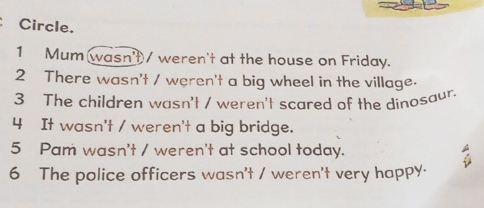 Circle. 
1 Mum wasn't/ weren't at the house on Friday. 
2 There wasn't / weren't a big wheel in the village. 
3 The children wasn't / weren't scared of the dinosaur. 
4 It wasn't / weren't a big bridge. 
5 Pam wasn't / weren't at school today. 
a 
6 The police officers wasn't / weren't very happy.