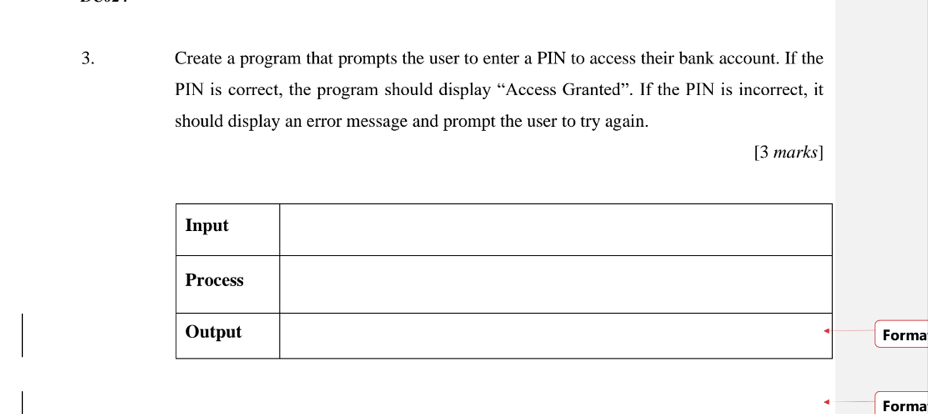 Create a program that prompts the user to enter a PIN to access their bank account. If the 
PIN is correct, the program should display “Access Granted”. If the PIN is incorrect, it 
should display an error message and prompt the user to try again. 
[3 marks] 
Forma 
Forma