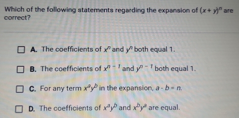 Which of the following statements regarding the expansion of (x+y)^n are
correct?
A. The coefficients of x^n and y^n both equal 1.
B. The coefficients of x^(n-1) and y^(n-1) both equal 1.
C. For any term x^ay^b in the expansion, a-b=n.
D. The coefficients of x^ay^b and x^by^a are equal.