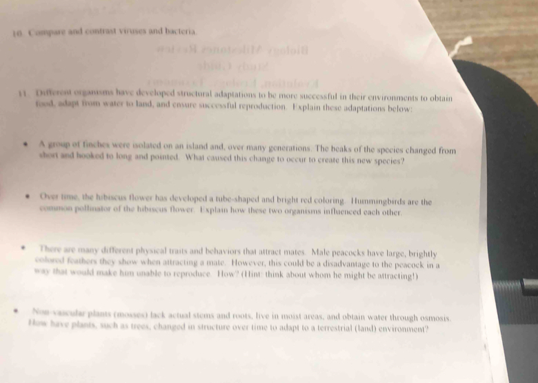 Compare and contrast viruses and bacteria 
11. Dufferest organisms have developed structural adaptations to be more successful in their environments to obtain 
rood, adapt from water to land, and ensure successful reproduction. Explain these adaptations below: 
A group of finches were isolated on an island and, over many generations. The beaks of the species changed from 
short and hooked to long and pointed. What caused this change to occur to create this new species? 
Over time, the hibiscus flower has developed a tube-shaped and bright red coloring. Hummingbirds are the 
common pollinator of the hibiscus flower. Explain how these two organisms influenced each other 
There are many different physical traits and behaviors that attract mates. Male peacocks have large, brightly 
colored feathers they show when attracting a mate. However, this could be a disadvantage to the peacock in a 
way that would make him unable to reproduce. How? (Hint: think about whom he might be attracting!) 
Non vacular plants (mosses) lack actual stems and roots, live in moist areas, and obtain water through osmosis. 
How have plants, such as trees, changed in structure over time to adapt to a terrestrial (land) environment?