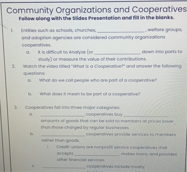 Community Organizations and Cooperatives 
Follow along with the Slides Presentation and fill in the blanks. 
1. Entities such as schools, churches,_ , welfare groups, 
and adoption agencies are considered community organizations 
cooperatives. 
a. It is difficult to Analyze (or_ down into parts to 
study) or measure the value of their contributions. 
2. Watch the video titled “What is a Cooperative?” and answer the following 
questions: 
a. What do we call people who are part of a cooperative? 
b. What does it mean to be part of a cooperative? 
3. Cooperatives fall into three major categories: 
a. _cooperatives buy_ 
amounts of goods that can be sold to members at prices lower 
than those charged by regular businesses. 
b. _cooperatives provide services to members 
rather than goods. 
i. Credit-unions are nonprofit service cooperatives that 
accepts _, makes loans, and provides 
other financial services. 
C. _cooperatives include mostly