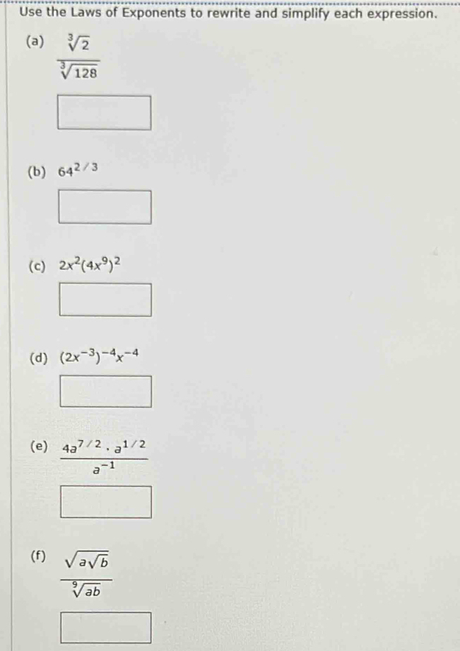 Use the Laws of Exponents to rewrite and simplify each expression. 
(a)  sqrt[3](2)/sqrt[3](128) 
(b) 64^(2/3)
(c) 2x^2(4x^9)^2
(d) (2x^(-3))^-4x^(-4)
(e)  (4a^(7/2)· a^(1/2))/a^(-1) 
(f) frac sqrt(asqrt b)sqrt[9](ab)