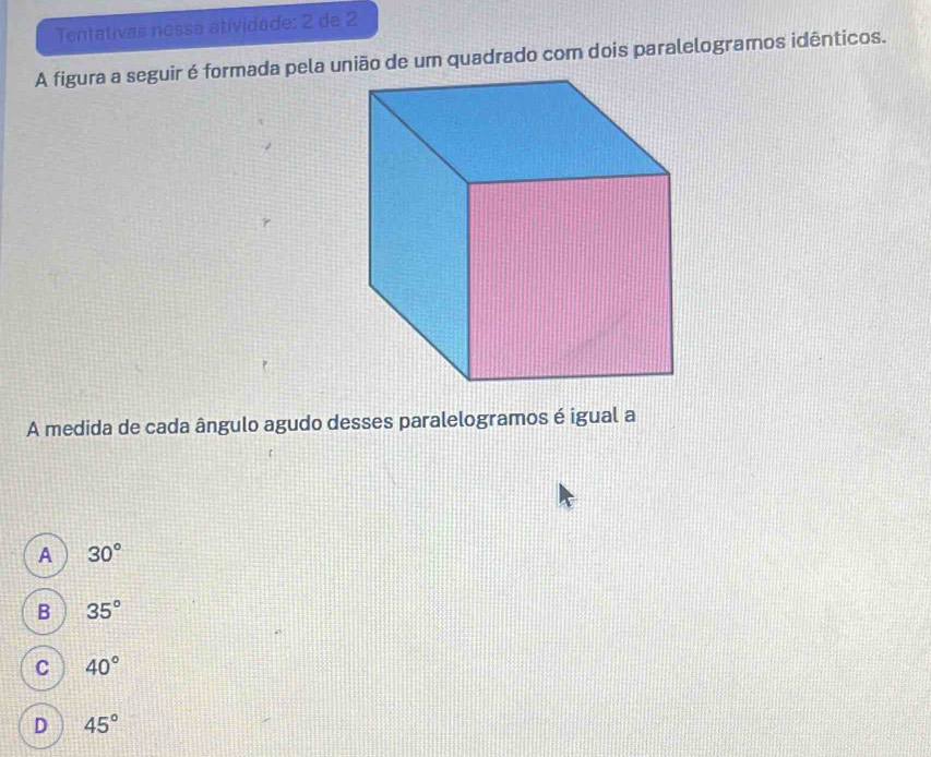 Tentativas nossa atividade: 2 de 2
A figura a seguir é formada pela uião de um quadrado com dois paralelogramos idênticos.
A medida de cada ângulo agudo desses paralelogramos é igual a
A 30°
B 35°
C 40°
D 45°